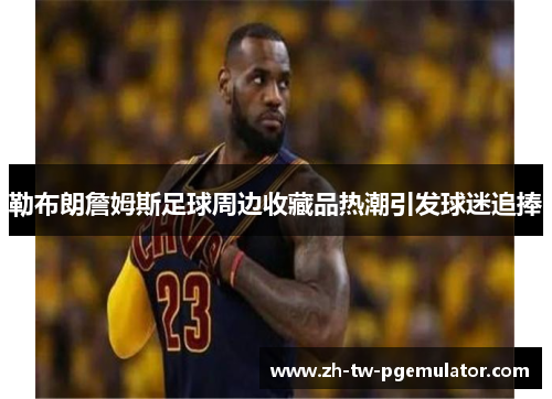 勒布朗詹姆斯足球周边收藏品热潮引发球迷追捧